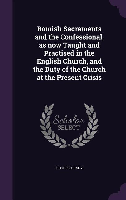 Romish Sacraments and the Confessional as now Taught and Practised in the English Church and the Duty of the Church at the Present Crisis