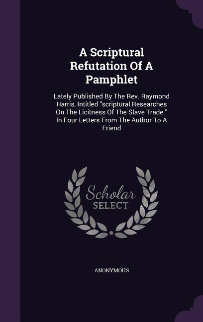A Scriptural Refutation Of A Pamphlet: Lately Published By The Rev. Raymond Harris Intitled scriptural Researches On The Licitness Of The Slave Trade
