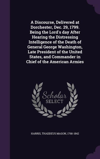 A Discourse Delivered at Dorchester Dec. 29 1799. Being the Lord‘s day After Hearing the Distressing Intelligence of the Death of General George Wa
