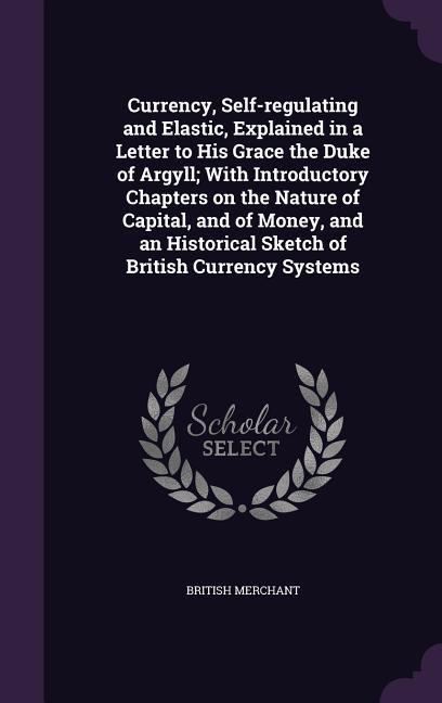 Currency Self-regulating and Elastic Explained in a Letter to His Grace the Duke of Argyll; With Introductory Chapters on the Nature of Capital and