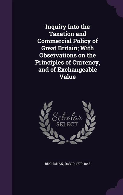 Inquiry Into the Taxation and Commercial Policy of Great Britain; With Observations on the Principles of Currency and of Exchangeable Value