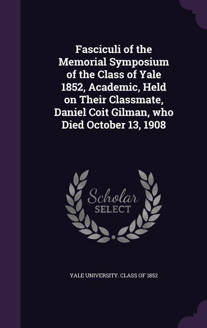 Fasciculi of the Memorial Symposium of the Class of Yale 1852 Academic Held on Their Classmate Daniel Coit Gilman who Died October 13 1908