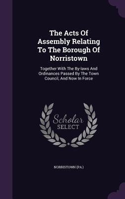 The Acts Of Assembly Relating To The Borough Of Norristown: Together With The By-laws And Ordinances Passed By The Town Council And Now In Force