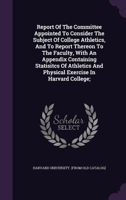Report Of The Committee Appointed To Consider The Subject Of College Athletics And To Report Thereon To The Faculty With An Appendix Containing Statisitcs Of Athletics And Physical Exercise In Harvard College;
