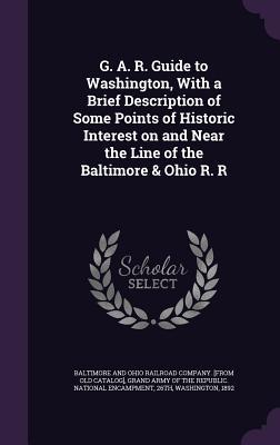 G. A. R. Guide to Washington With a Brief Description of Some Points of Historic Interest on and Near the Line of the Baltimore & Ohio R. R
