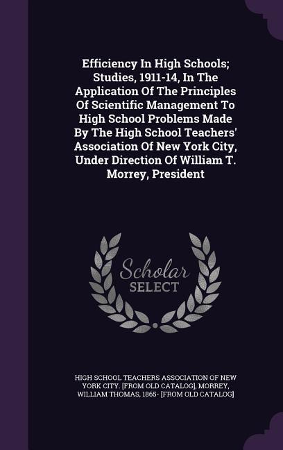 Efficiency In High Schools; Studies 1911-14 In The Application Of The Principles Of Scientific Management To High School Problems Made By The High School Teachers‘ Association Of New York City Under Direction Of William T. Morrey President