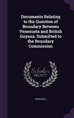 Documents Relating to the Question of Boundary Between Venezuela and British Guyana. Submitted to the Boundary Commission