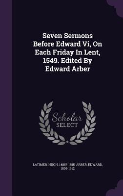 Seven Sermons Before Edward Vi On Each Friday In Lent 1549. Edited By Edward Arber
