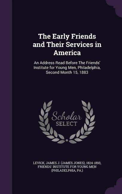 The Early Friends and Their Services in America: An Address Read Before The Friends‘ Institute for Young Men Philadelphia Second Month 15 1883