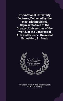 International University Lectures Delivered by the Most Distinguished Representatives of the Greatest Universities of the World at the Congress of Arts and Science Universal Exposition St. Louis