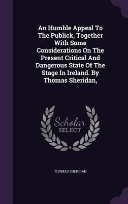 An Humble Appeal To The Publick Together With Some Considerations On The Present Critical And Dangerous State Of The Stage In Ireland. By Thomas Sher