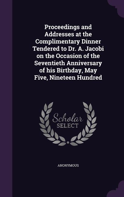 Proceedings and Addresses at the Complimentary Dinner Tendered to Dr. A. Jacobi on the Occasion of the Seventieth Anniversary of his Birthday May Fiv