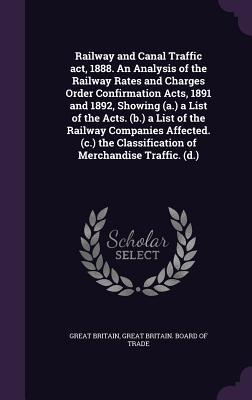 Railway and Canal Traffic act 1888. An Analysis of the Railway Rates and Charges Order Confirmation Acts 1891 and 1892 Showing (a.) a List of the A