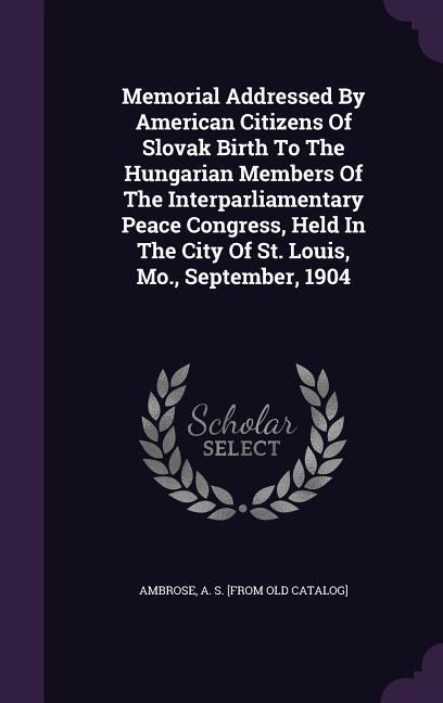 Memorial Addressed By American Citizens Of Slovak Birth To The Hungarian Members Of The Interparliamentary Peace Congress Held In The City Of St. Louis Mo. September 1904