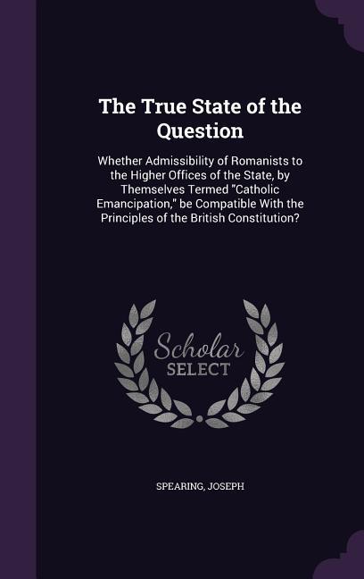 The True State of the Question: Whether Admissibility of Romanists to the Higher Offices of the State by Themselves Termed Catholic Emancipation be