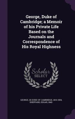 George Duke of Cambridge; a Memoir of his Private Life Based on the Journals and Correspondence of His Royal Highness