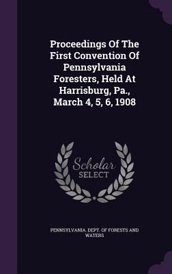 Proceedings Of The First Convention Of Pennsylvania Foresters Held At Harrisburg Pa. March 4 5 6 1908