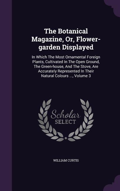 The Botanical Magazine Or Flower-garden Displayed: In Which The Most Ornamental Foreign Plants Cultivated In The Open Ground The Green-house And - William Curtis