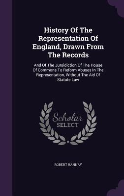 History Of The Representation Of England Drawn From The Records: And Of The Jursidiction Of The House Of Commons To Reform Abuses In The Representati