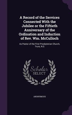 A Record of the Services Connected With the Jubilee or the Fiftieth Anniversary of the Ordination and Induction of Rev. Wm. McCulloch: As Pastor of th