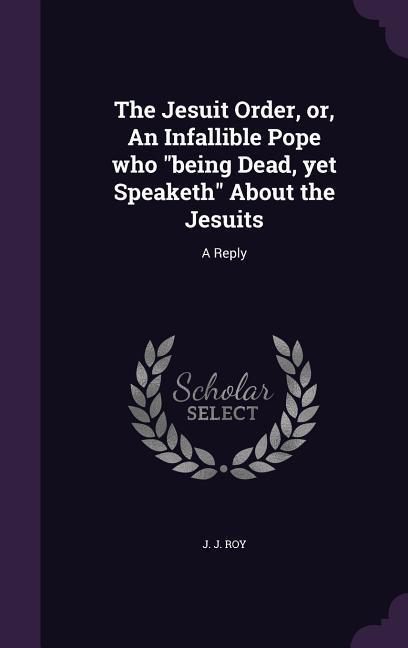 The Jesuit Order or An Infallible Pope who being Dead yet Speaketh About the Jesuits: A Reply
