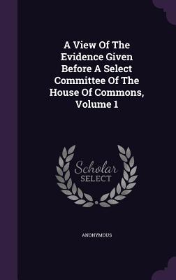 A View Of The Evidence Given Before A Select Committee Of The House Of Commons Volume 1