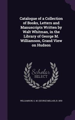 Catalogue of a Collection of Books Letters and Manuscripts Written by Walt Whitman in the Library of George M. Williamson Grand View on Hudson