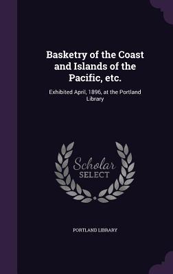 Basketry of the Coast and Islands of the Pacific etc.: Exhibited April 1896 at the Portland Library