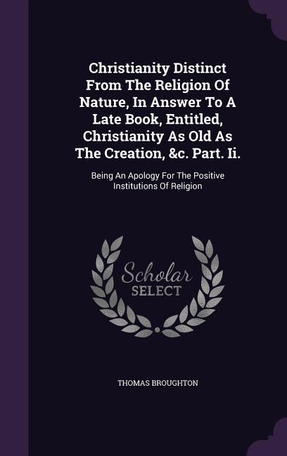 Christianity Distinct From The Religion Of Nature In Answer To A Late Book Entitled Christianity As Old As The Creation &c. Part. Ii.: Being An Ap