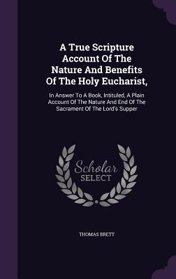 A True Scripture Account Of The Nature And Benefits Of The Holy Eucharist: In Answer To A Book Intituled A Plain Account Of The Nature And End Of T
