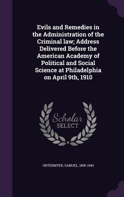 Evils and Remedies in the Administration of the Criminal law; Address Delivered Before the American Academy of Political and Social Science at Philadelphia on April 9th 1910