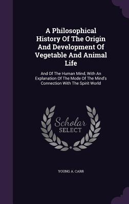 A Philosophical History Of The Origin And Development Of Vegetable And Animal Life: And Of The Human Mind With An Explanation Of The Mode Of The Mind