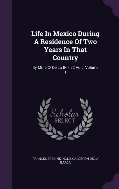 Life In Mexico During A Residence Of Two Years In That Country: By Mme C- De La B-. In 2 Vols Volume 1