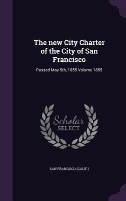 The new City Charter of the City of San Francisco: Passed May 5th 1855 Volume 1855