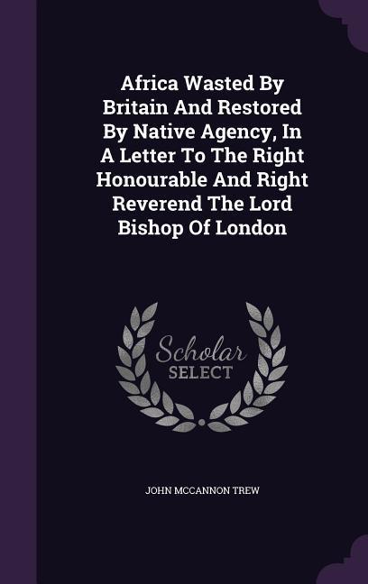 Africa Wasted By Britain And Restored By Native Agency In A Letter To The Right Honourable And Right Reverend The Lord Bishop Of London