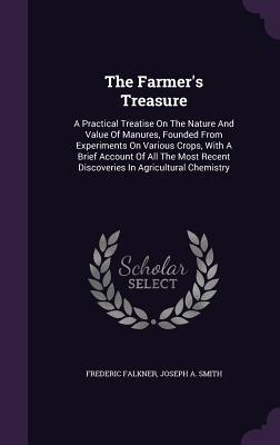 The Farmer‘s Treasure: A Practical Treatise On The Nature And Value Of Manures Founded From Experiments On Various Crops With A Brief Accou