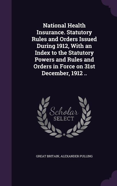 National Health Insurance. Statutory Rules and Orders Issued During 1912 With an Index to the Statutory Powers and Rules and Orders in Force on 31st