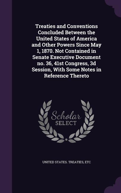 Treaties and Conventions Concluded Between the United States of America and Other Powers Since May 1 1870. Not Contained in Senate Executive Document
