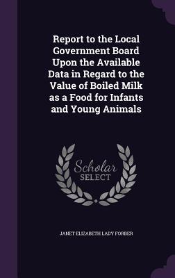Report to the Local Government Board Upon the Available Data in Regard to the Value of Boiled Milk as a Food for Infants and Young Animals