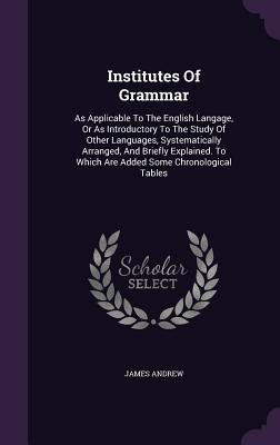 Institutes Of Grammar: As Applicable To The English Langage Or As Introductory To The Study Of Other Languages Systematically Arranged And