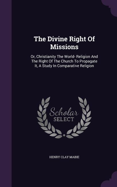 The Divine Right Of Missions: Or Christianity The World- Religion And The Right Of The Church To Propagate It A Study In Comparative Religion