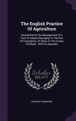 The English Practice Of Agriculture: Exemplified In The Management Of A Farm In Ireland Belonging To The Earl Of Conyngham At Slane In The County O