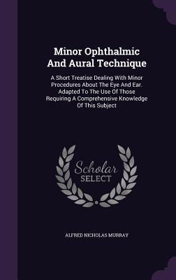 Minor Ophthalmic And Aural Technique: A Short Treatise Dealing With Minor Procedures About The Eye And Ear. Adapted To The Use Of Those Requiring A Co