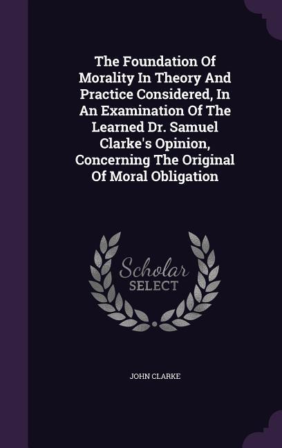 The Foundation Of Morality In Theory And Practice Considered In An Examination Of The Learned Dr. Samuel Clarke‘s Opinion Concerning The Original Of