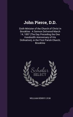 John Pierce D.D.: Sixth Minister of the Church of Christ in Brookline: A Sermon Delivered March 14 1897 (The Day Preceding the One Hund