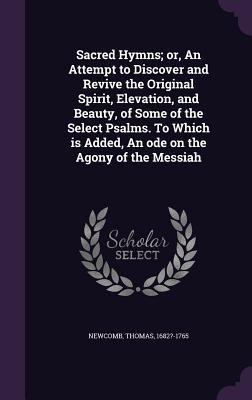 Sacred Hymns; or An Attempt to Discover and Revive the Original Spirit Elevation and Beauty of Some of the Select Psalms. To Which is Added An od