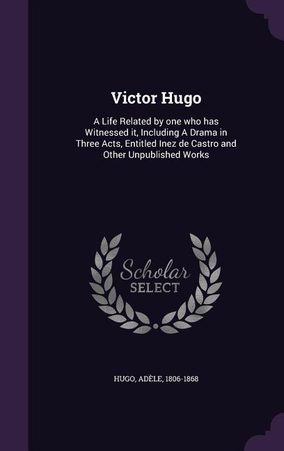 Victor Hugo: A Life Related by one who has Witnessed it Including A Drama in Three Acts Entitled Inez de Castro and Other Unpubli
