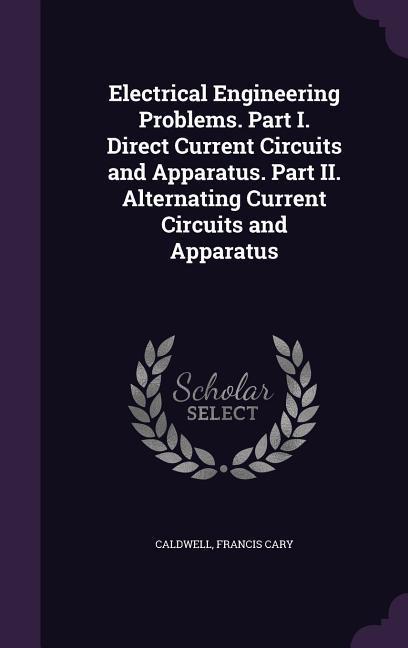 Electrical Engineering Problems. Part I. Direct Current Circuits and Apparatus. Part II. Alternating Current Circuits and Apparatus