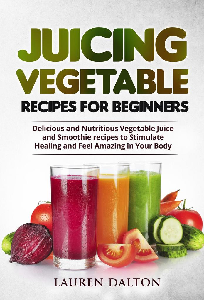 Juicing Vegetable Recipes For Beginners: Delicious and Nutritious Vegetable Juice and Smoothie recipes to Stimulate Healing and Feel Amazing in Your Body