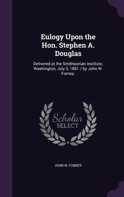 Eulogy Upon the Hon. Stephen A. Douglas: Delivered at the Smithsonian Institute Washington July 3 1861 / by John W. Forney.
